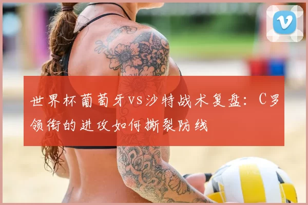 世界杯葡萄牙vs沙特战术复盘:C罗领衔的进攻如何撕裂防线
