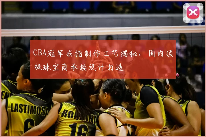 CBA冠军戒指制作工艺揭秘,国内顶级珠宝商承接设计打造