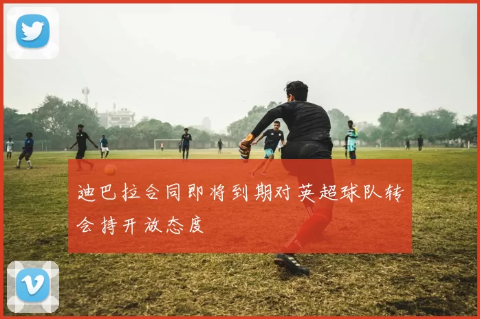 迪巴拉合同即将到期对英超球队转会持开放态度