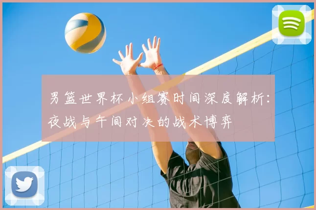 男篮世界杯小组赛时间深度解析:夜战与午间对决的战术博弈