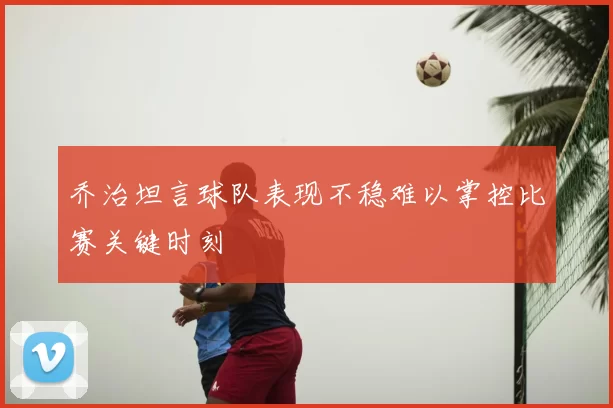 乔治坦言球队表现不稳难以掌控比赛关键时刻