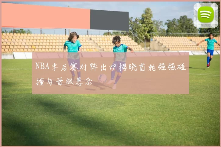 NBA季后赛对阵出炉揭晓首轮强强碰撞与晋级悬念