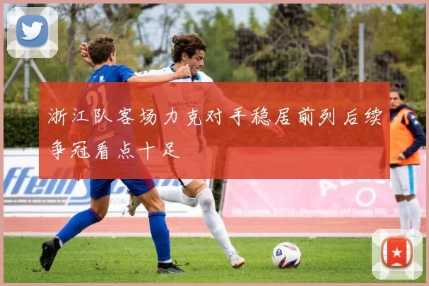 浙江队客场力克对手稳居前列后续争冠看点十足
