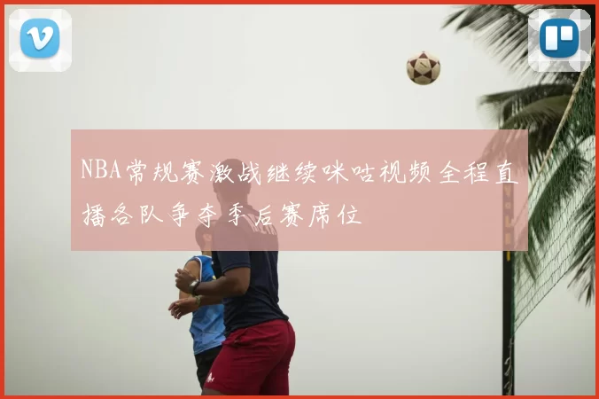 NBA常规赛激战继续咪咕视频全程直播各队争夺季后赛席位