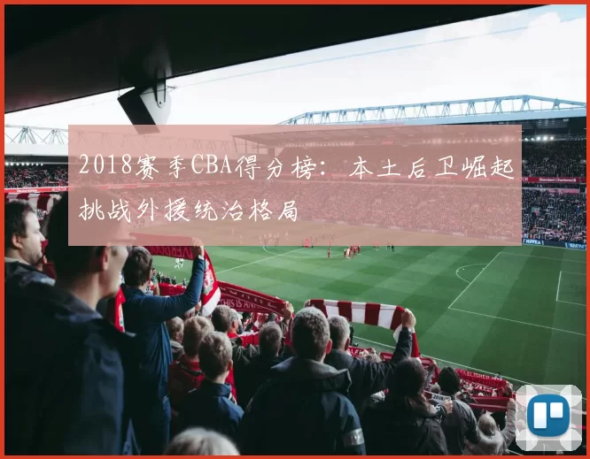 2018赛季CBA得分榜:本土后卫崛起挑战外援统治格局
