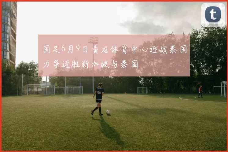 国足6月9日黄龙体育中心迎战泰国力争连胜新加坡与泰国