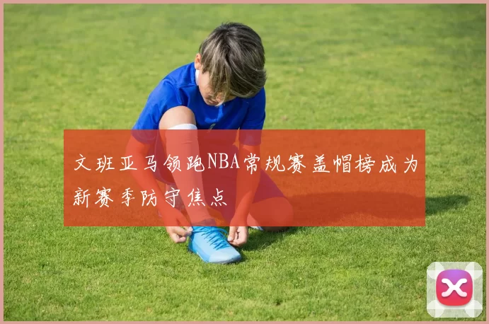 文班亚马领跑NBA常规赛盖帽榜成为新赛季防守焦点