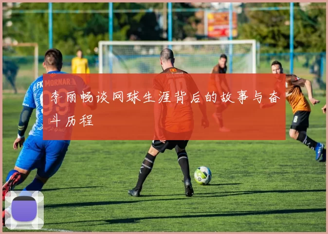 李丽畅谈网球生涯背后的故事与奋斗历程