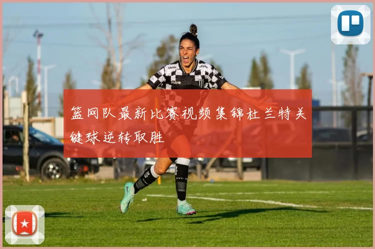 篮网队最新比赛视频集锦杜兰特关键球逆转取胜