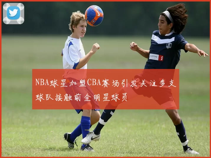 NBA球星加盟CBA赛场引发关注多支球队接触前全明星球员
