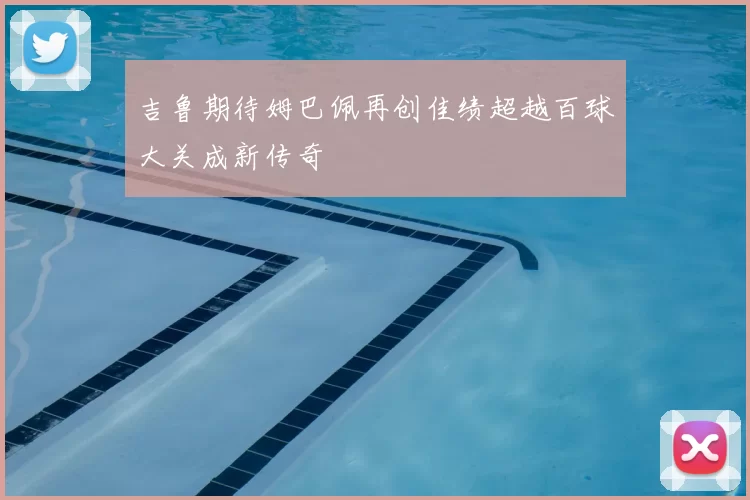 吉鲁期待姆巴佩再创佳绩超越百球大关成新传奇