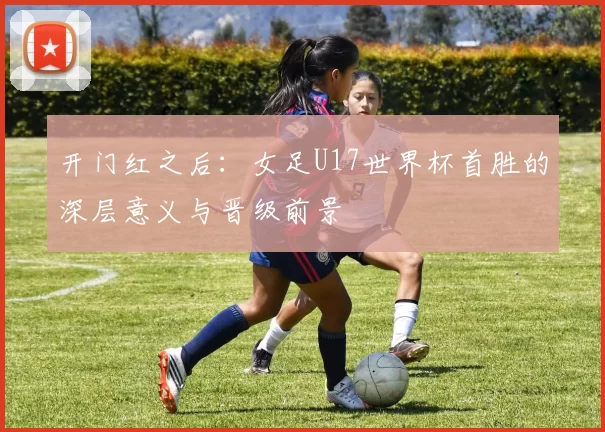 开门红之后:女足U17世界杯首胜的深层意义与晋级前景