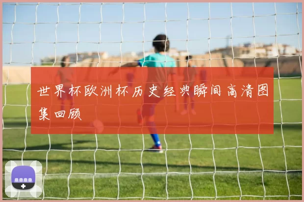 世界杯欧洲杯历史经典瞬间高清图集回顾
