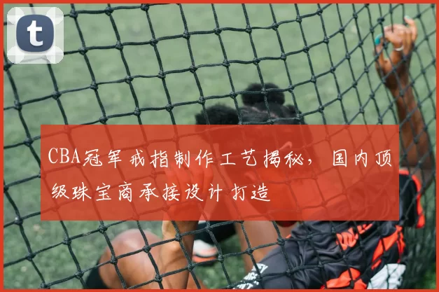 CBA冠军戒指制作工艺揭秘，国内顶级珠宝商承接设计打造