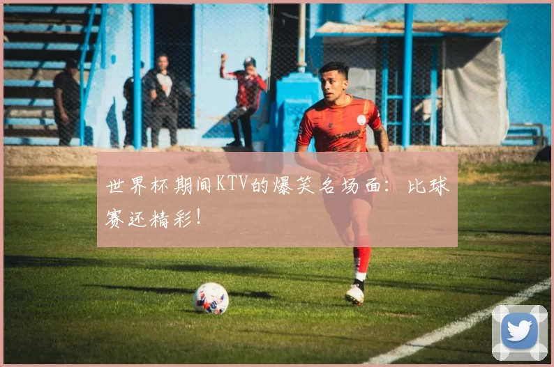 世界杯期间KTV的爆笑名场面：比球赛还精彩！
