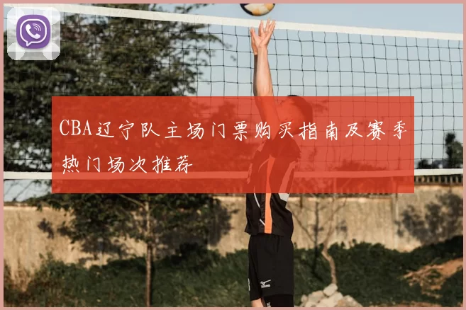 CBA辽宁队主场门票购买指南及赛季热门场次推荐